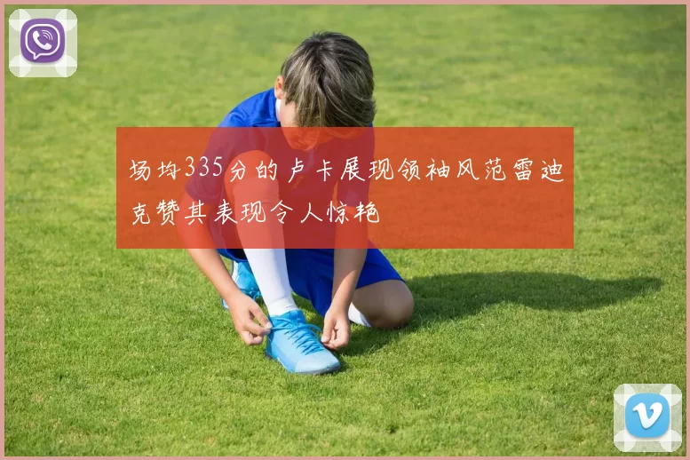 场均335分的卢卡展现领袖风范雷迪克赞其表现令人惊艳