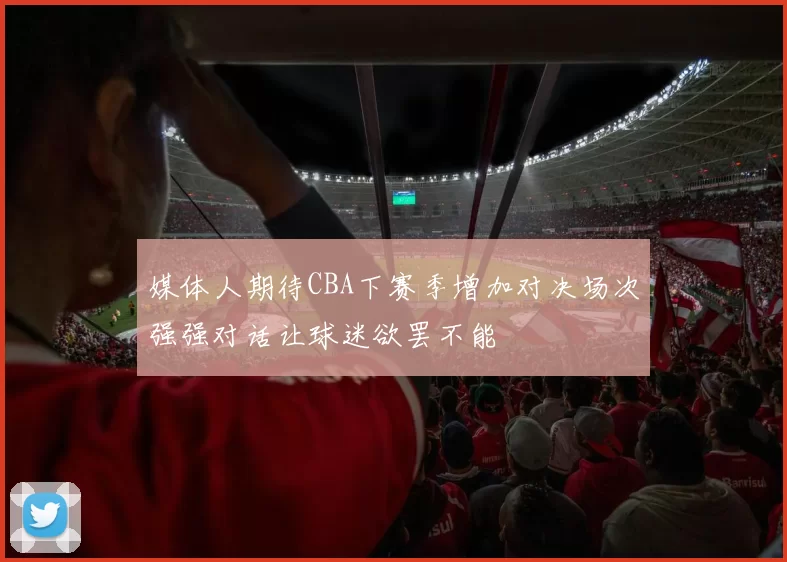 媒体人期待CBA下赛季增加对决场次强强对话让球迷欲罢不能