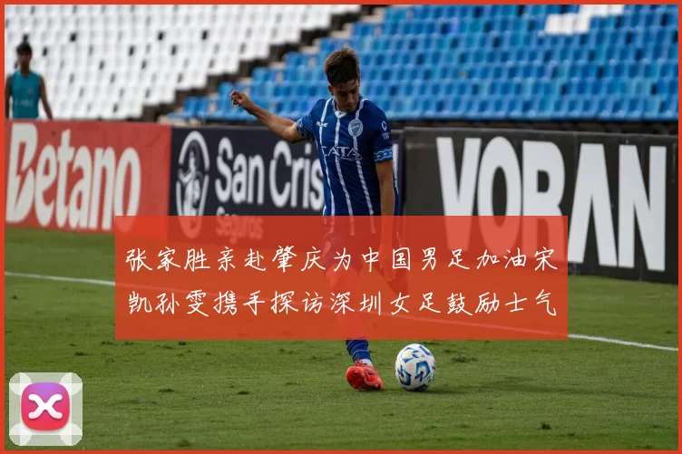 张家胜亲赴肇庆为中国男足加油宋凯孙雯携手探访深圳女足鼓励士气