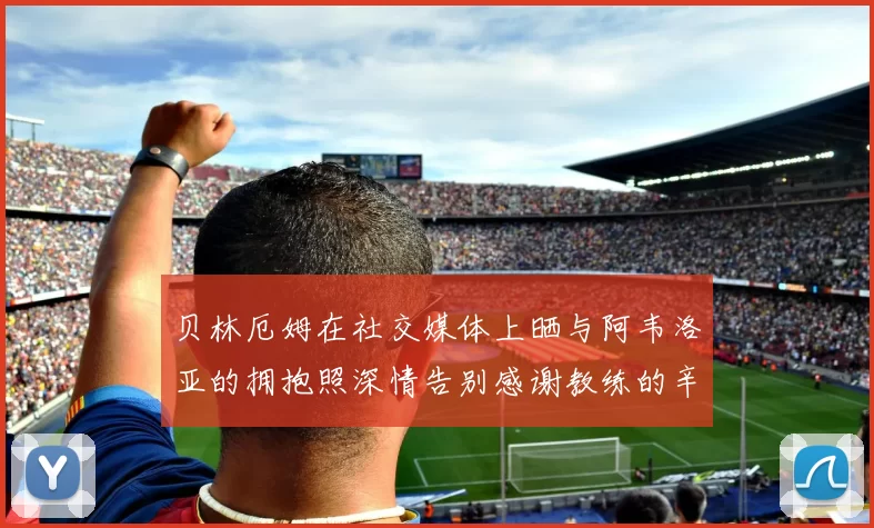 贝林厄姆在社交媒体上晒与阿韦洛亚的拥抱照深情告别感谢教练的辛勤付出