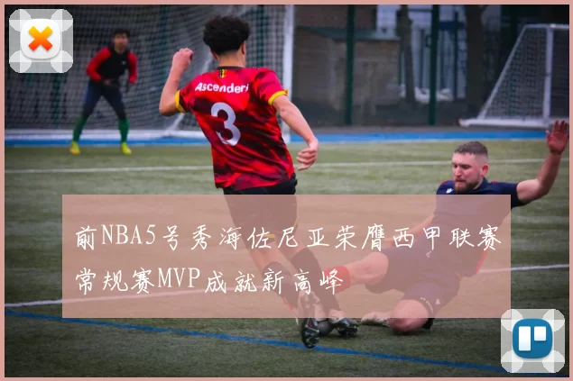 前NBA5号秀海佐尼亚荣膺西甲联赛常规赛MVP成就新高峰