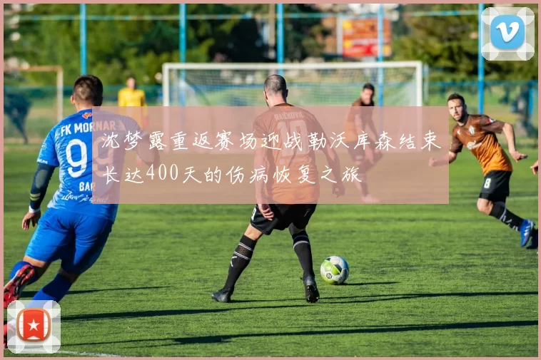 沈梦露重返赛场迎战勒沃库森结束长达400天的伤病恢复之旅