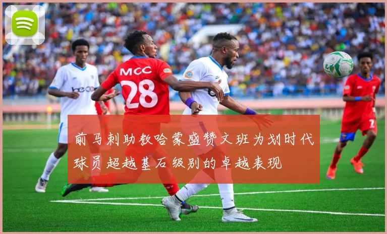前马刺助教哈蒙盛赞文班为划时代球员超越基石级别的卓越表现