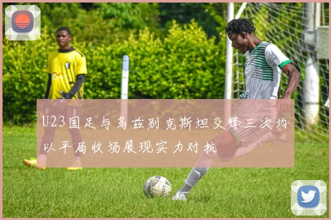 U23国足与乌兹别克斯坦交锋三次均以平局收场展现实力对抗