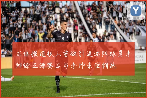 东体报道铁人曾欲引进沈阳球员李帅徐正源赛后与李帅亲密拥抱