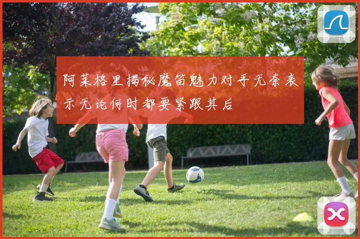 阿莱格里揭秘魔笛魅力对手无奈表示无论何时都要紧跟其后