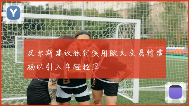 皮尔斯建议独行侠用欧文交易特雷杨以引入年轻控卫