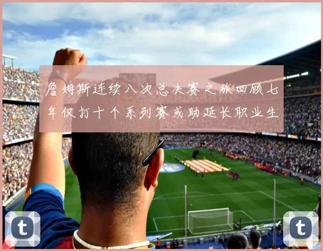 詹姆斯连续八次总决赛之旅回顾七年仅打十个系列赛或助延长职业生涯