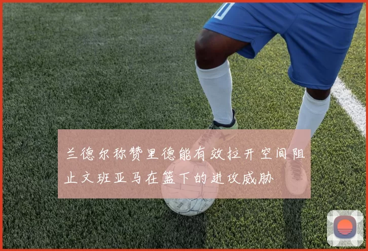 兰德尔称赞里德能有效拉开空间阻止文班亚马在篮下的进攻威胁