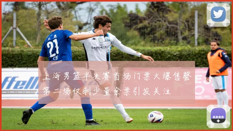上海男篮半决赛首场门票火爆售罄第二场仅剩少量余票引发关注