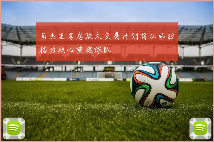 乌杰里考虑欧文交易计划将以弗拉格为核心重建球队