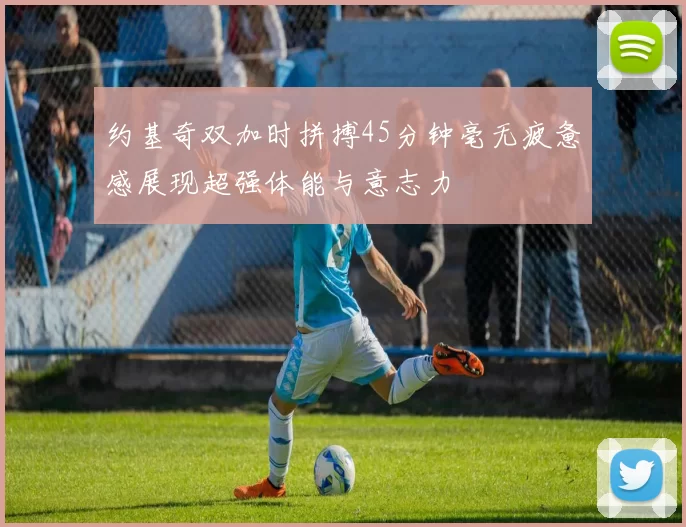 约基奇双加时拼搏45分钟毫无疲惫感展现超强体能与意志力